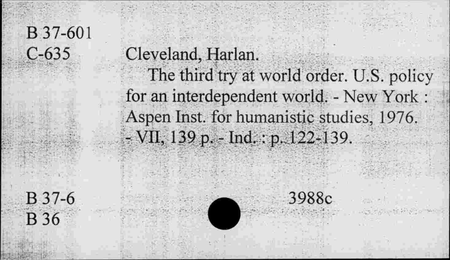 ﻿B 37-601 C-635	Cleveland, Harlan. The third try at world order. U.S. policy for an interdependent world. - New York : Aspen Inst, for humanistic studies, 1976. - vn, 139.pv- Ind.:p,J22-139.
B37-6 B36	3988c